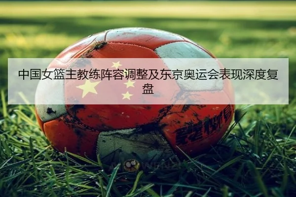 中国女篮主教练阵容调整及东京奥运会表现深度复盘 | KAIYUAN